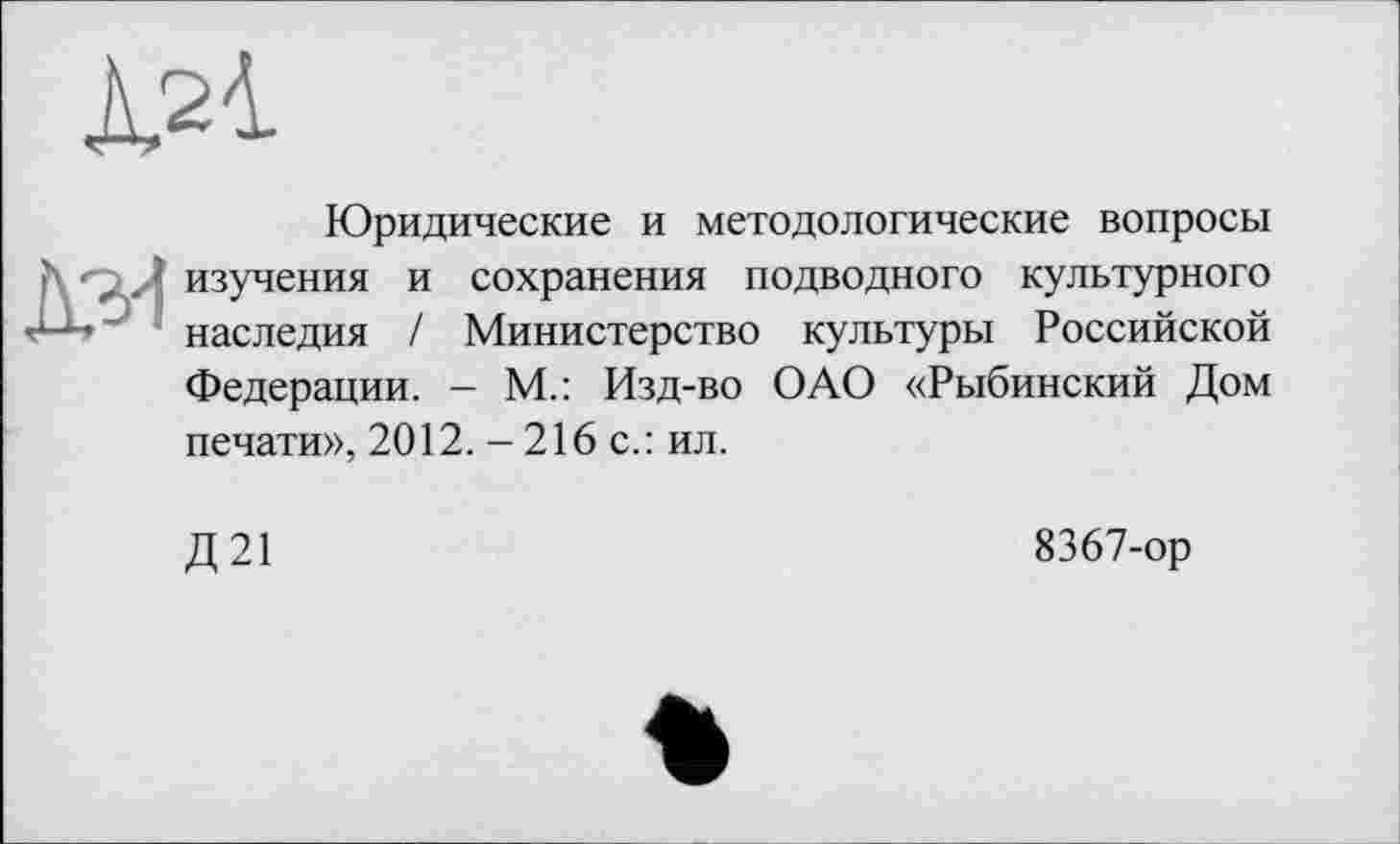 ﻿À21
Юридические и методологические вопросы изучения и сохранения подводного культурного наследия / Министерство культуры Российской Федерации. - М.: Изд-во ОАО «Рыбинский Дом печати», 2012. - 216 с.: ил.
Д21
8367-ор